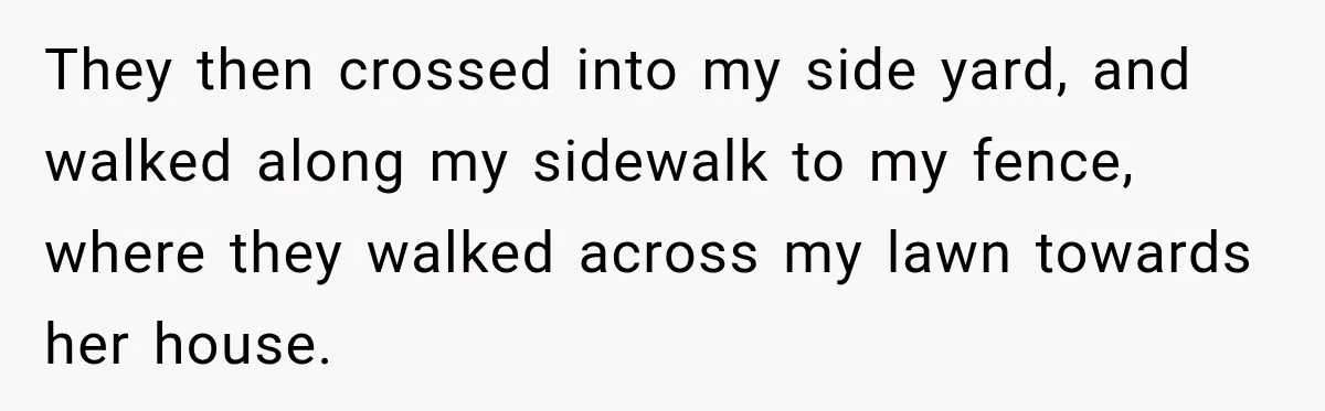They then crossed into my side yard, and walked along my sidewalk to my fence, where they walked across my lawn towards her house.