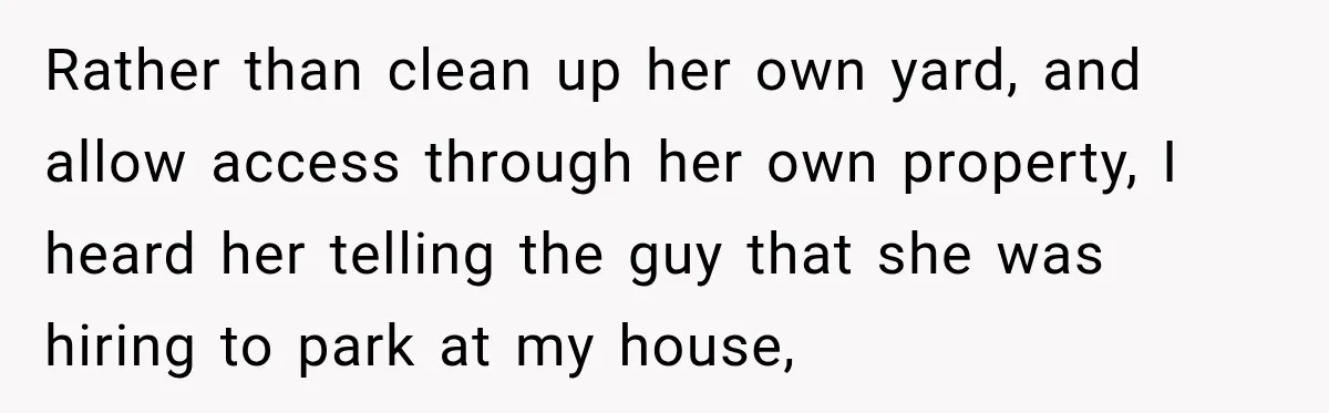Rather than clean up her own yard, and allow access through her own property, I heard her telling the guy that she was hiring to park at my house,