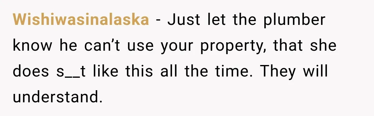 Wishiwasinalaska − Just let the plumber know he can’t use your property, that she does s__t like this all the time. They will understand.