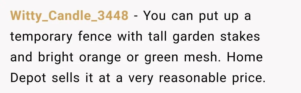 Witty_Candle_3448 − You can put up a temporary fence with tall garden stakes and bright orange or green mesh. Home Depot sells it at a very reasonable price.