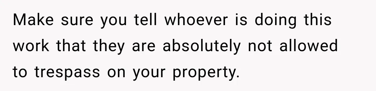Make sure you tell whoever is doing this work that they are absolutely not allowed to trespass on your property.