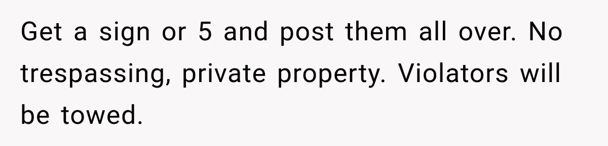 Get a sign or 5 and post them all over. No trespassing, private property. Violators will be towed.