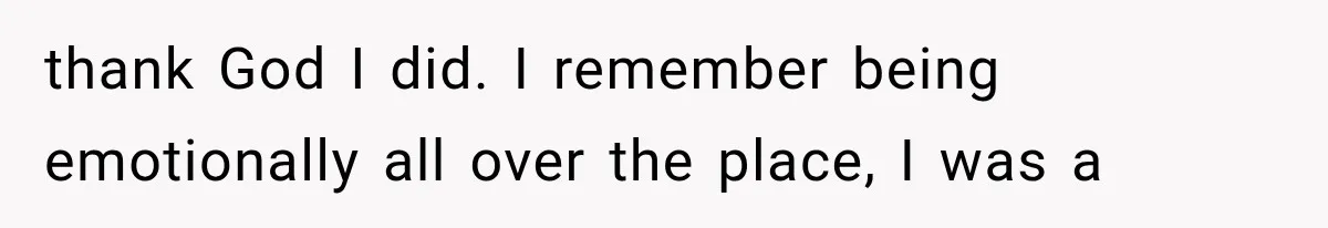 thank God I did. I remember being emotionally all over the place, I was a