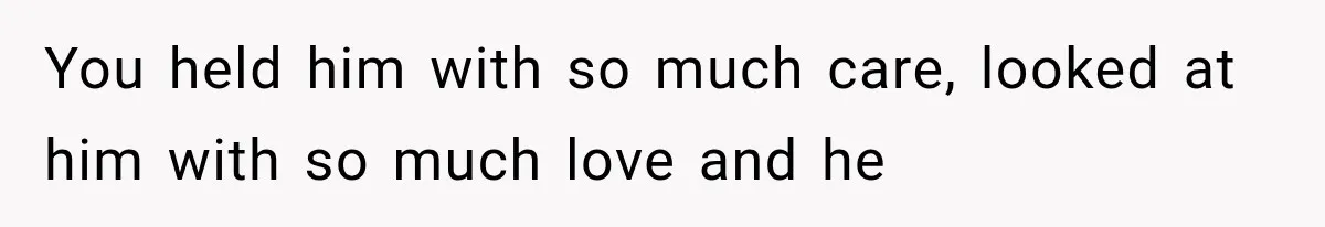 You held him with so much care, looked at him with so much love and he