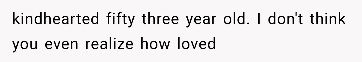 kindhearted fifty three year old. I don't think you even realize how loved