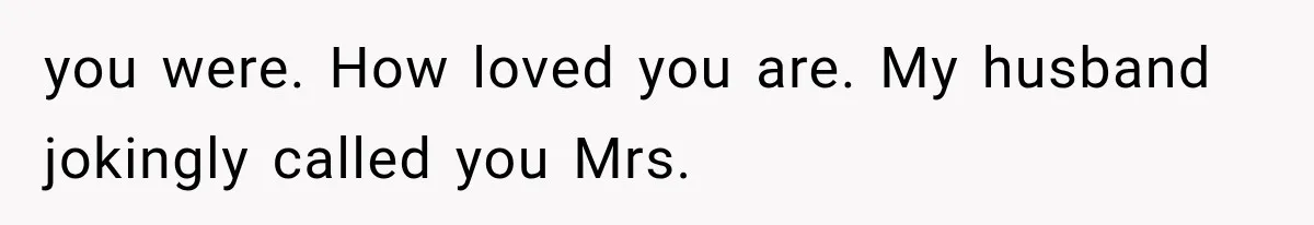 you were. How loved you are. My husband jokingly called you Mrs.
