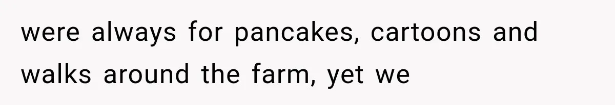 were always for pancakes, cartoons and walks around the farm, yet we