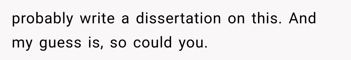 probably write a dissertation on this. And my guess is, so could you.