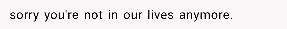 sorry you're not in our lives anymore.