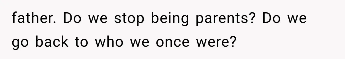 father. Do we stop being parents? Do we go back to who we once were?