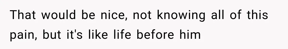 That would be nice, not knowing all of this pain, but it's like life before him