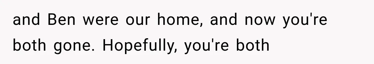 and Ben were our home, and now you're both gone. Hopefully, you're both