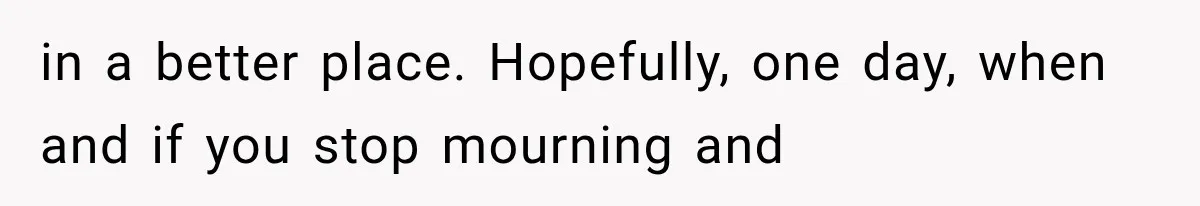in a better place. Hopefully, one day, when and if you stop mourning and