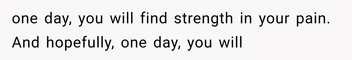 one day, you will find strength in your pain. And hopefully, one day, you will