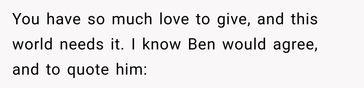 You have so much love to give, and this world needs it. I know Ben would agree, and to quote him: