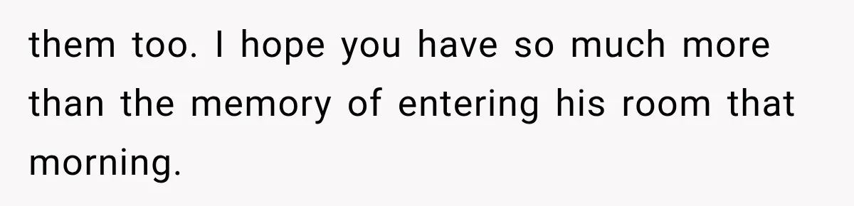 them too. I hope you have so much more than the memory of entering his room that morning.