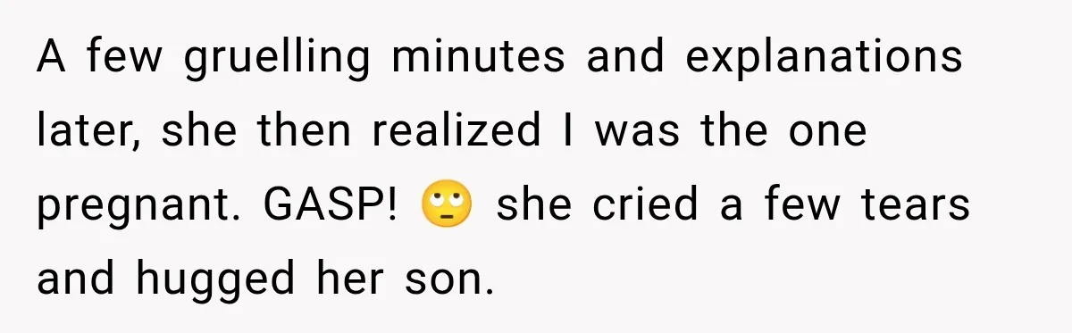 Pregnant Woman’s Future Mother-In-Law Thinks She’s The One Having A Baby A few gruelling minutes and explanations later, she then realized I was the one pregnant. GASP! 🙄 she cried a few tears and hugged her son.