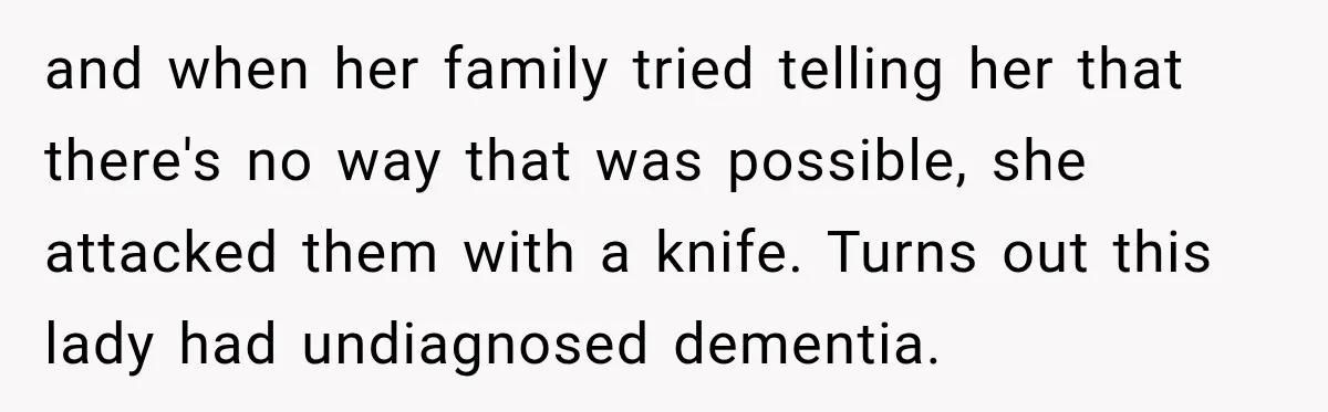 Pregnant Woman’s Future Mother-In-Law Thinks She’s The One Having A Baby and when her family tried telling her that there's no way that was possible, she attacked them with a knife. Turns out this lady had undiagnosed dementia.
