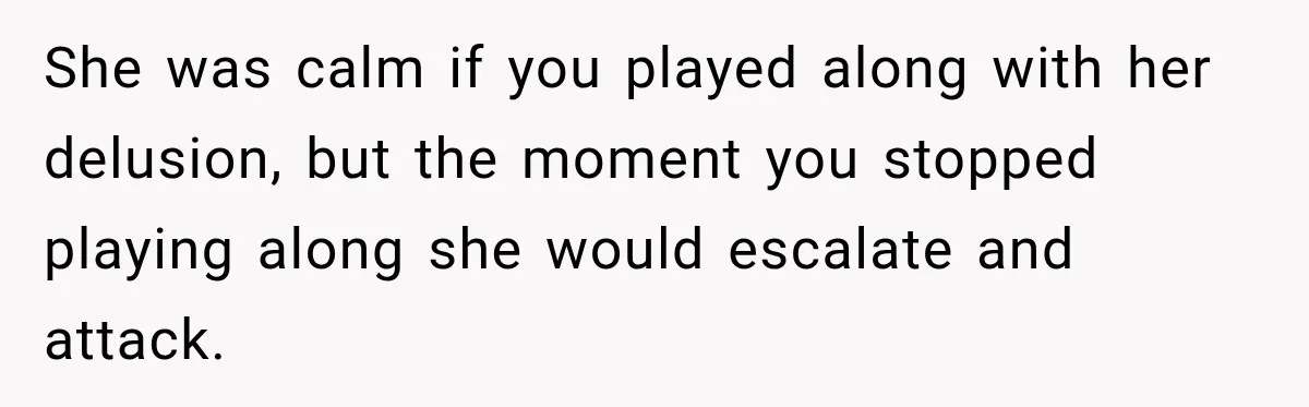 Pregnant Woman’s Future Mother-In-Law Thinks She’s The One Having A Baby She was calm if you played along with her delusion, but the moment you stopped playing along she would escalate and attack.