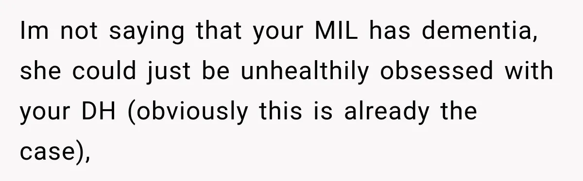 Pregnant Woman’s Future Mother-In-Law Thinks She’s The One Having A Baby Im not saying that your MIL has dementia, she could just be unhealthily obsessed with your DH (obviously this is already the case),