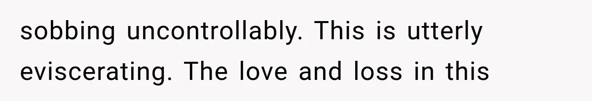 sobbing uncontrollably. This is utterly eviscerating. The love and loss in this