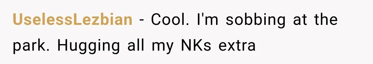 UselessLezbian − Cool. I'm sobbing at the park. Hugging all my NKs extra