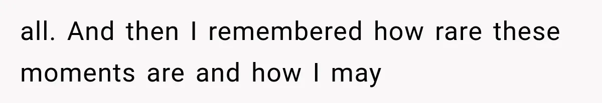 all. And then I remembered how rare these moments are and how I may