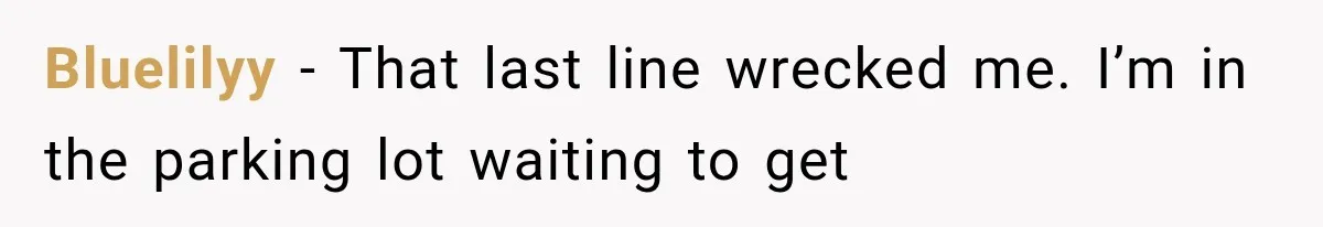 Bluelilyy − That last line wrecked me. I’m in the parking lot waiting to get