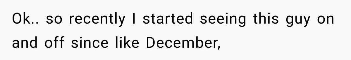 Ok.. so recently I started seeing this guy on and off since like December,
