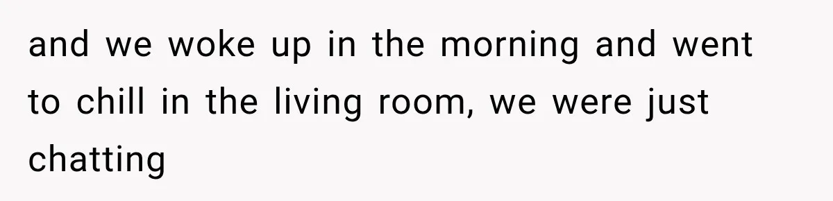 and we woke up in the morning and went to chill in the living room, we were just chatting