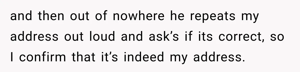 and then out of nowhere he repeats my address out loud and ask’s if its correct, so I confirm that it’s indeed my address.