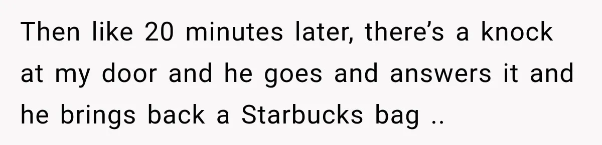 Then like 20 minutes later, there’s a knock at my door and he goes and answers it and he brings back a Starbucks bag ..