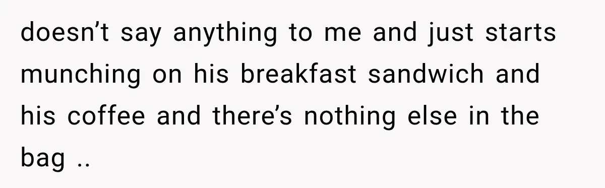 doesn’t say anything to me and just starts munching on his breakfast sandwich and his coffee and there’s nothing else in the bag ..