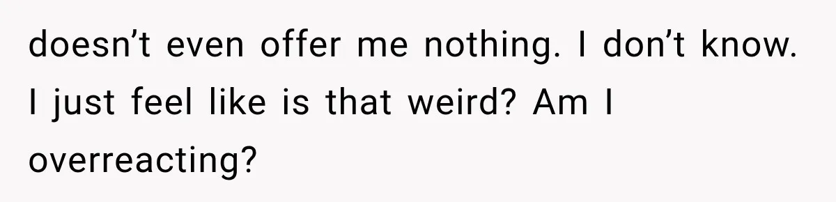 doesn’t even offer me nothing. I don’t know. I just feel like is that weird? Am I overreacting?