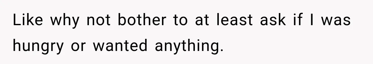 Like why not bother to at least ask if I was hungry or wanted anything.