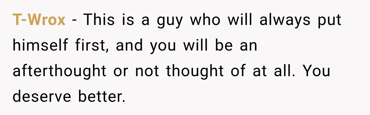 T-Wrox − This is a guy who will always put himself first, and you will be an afterthought or not thought of at all. You deserve better.