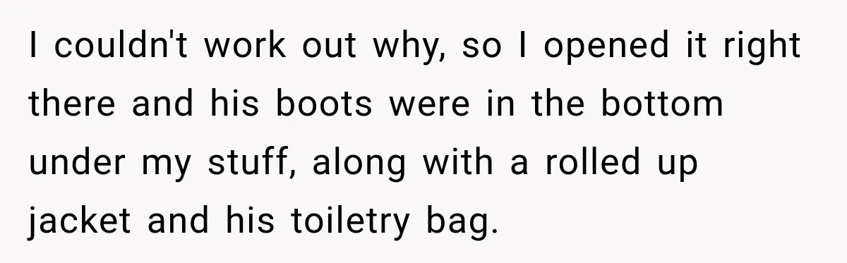 Friend Secretly Packs His Things Into Her Checked Bag, Then Gets Mad When She Takes Them Out I couldn't work out why, so I opened it right there and his boots were in the bottom under my stuff, along with a rolled up jacket and his toiletry...