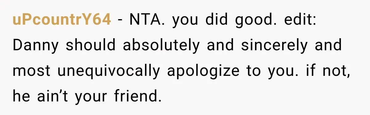 Friend Secretly Packs His Things Into Her Checked Bag, Then Gets Mad When She Takes Them Out uPcountrY64 − NTA. you did good. edit: Danny should absolutely and sincerely and most unequivocally apologize to you. if not, he ain’t your friend.