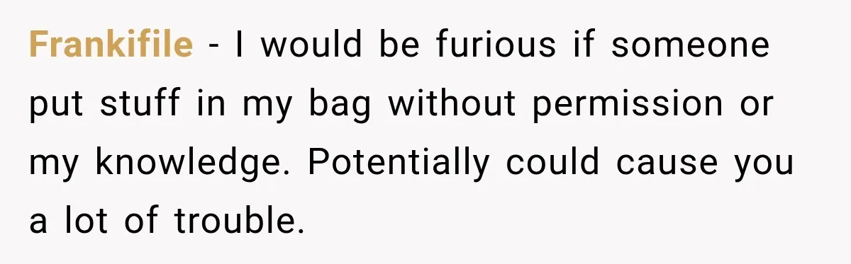 Friend Secretly Packs His Things Into Her Checked Bag, Then Gets Mad When She Takes Them Out Frankifile − I would be furious if someone put stuff in my bag without permission or my knowledge. Potentially could cause you a lot of trouble.
