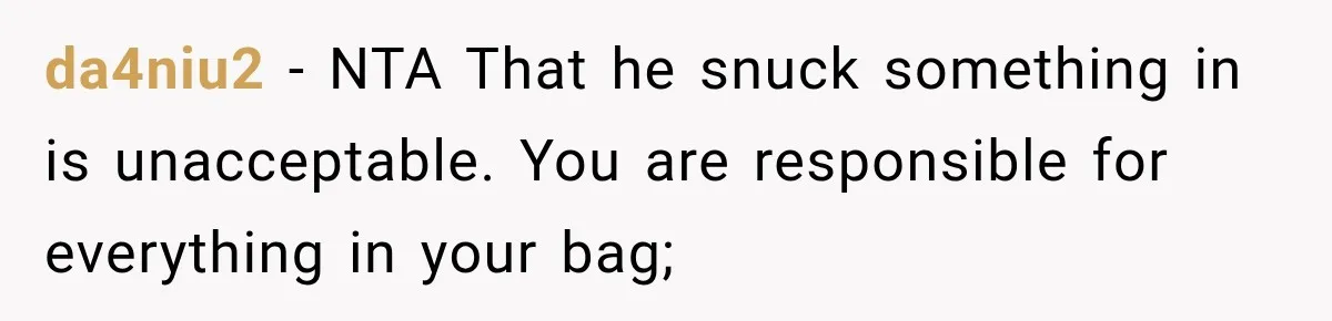 Friend Secretly Packs His Things Into Her Checked Bag, Then Gets Mad When She Takes Them Out da4niu2 − NTA That he snuck something in is unacceptable. You are responsible for everything in your bag;