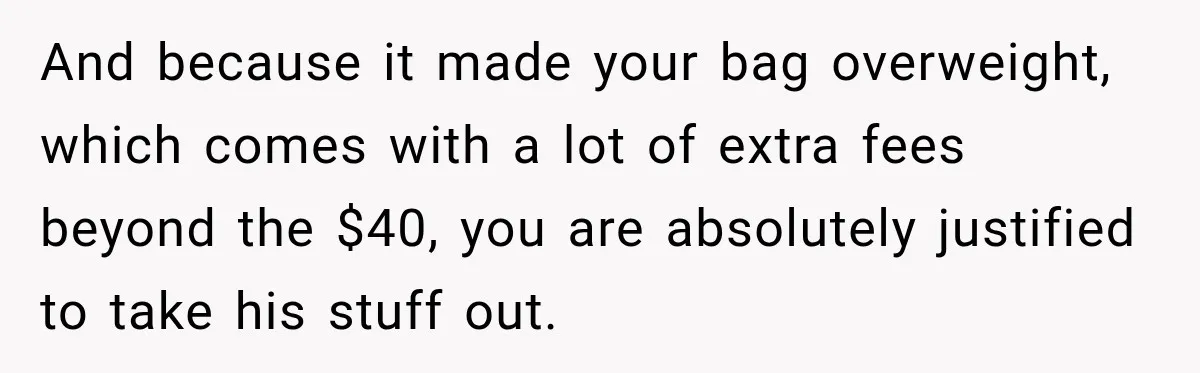 Friend Secretly Packs His Things Into Her Checked Bag, Then Gets Mad When She Takes Them Out And because it made your bag overweight, which comes with a lot of extra fees beyond the $40, you are absolutely justified to take his stuff out.