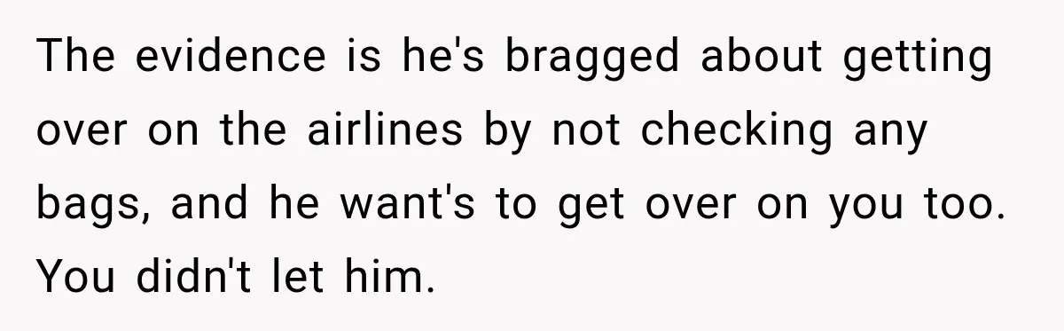 Friend Secretly Packs His Things Into Her Checked Bag, Then Gets Mad When She Takes Them Out The evidence is he's bragged about getting over on the airlines by not checking any bags, and he want's to get over on you too. You didn't let him.
