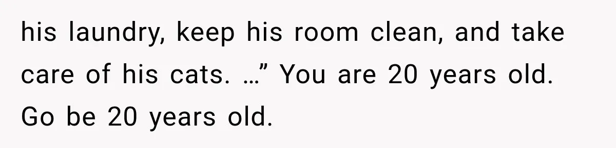 She Cooked, Cleaned, and Cared for Him Daily, Until One Silent Night Changed Everything his laundry, keep his room clean, and take care of his cats. …” You are 20 years old. Go be 20 years old.