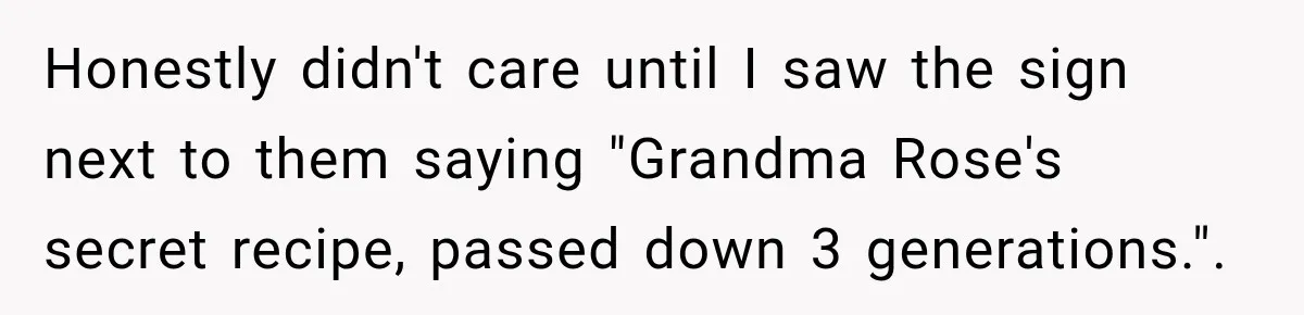 Honestly didn't care until I saw the sign next to them saying "Grandma Rose's secret recipe, passed down 3 generations.".
