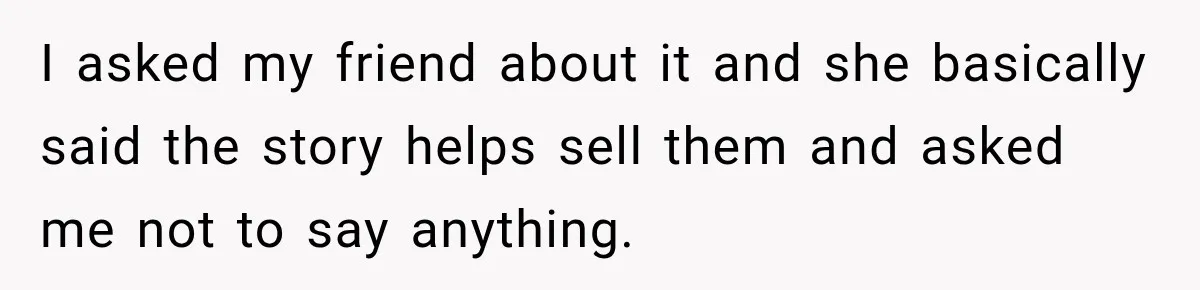 I asked my friend about it and she basically said the story helps sell them and asked me not to say anything.