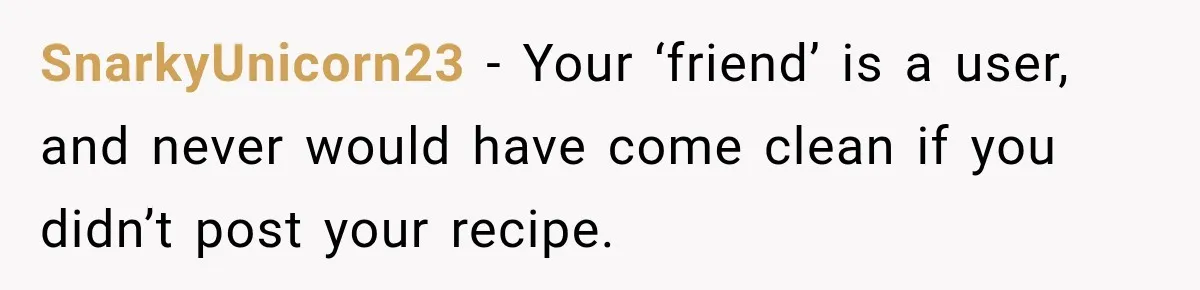 SnarkyUnicorn23 − Your ‘friend’ is a user, and never would have come clean if you didn’t post your recipe.