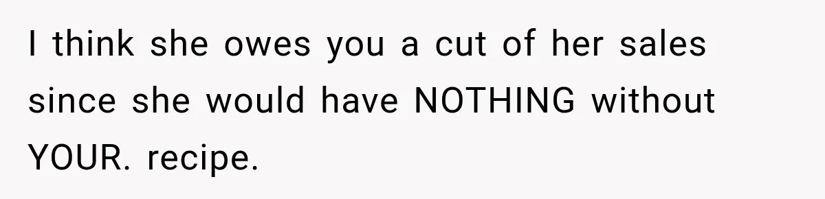 I think she owes you a cut of her sales since she would have NOTHING without YOUR. recipe.