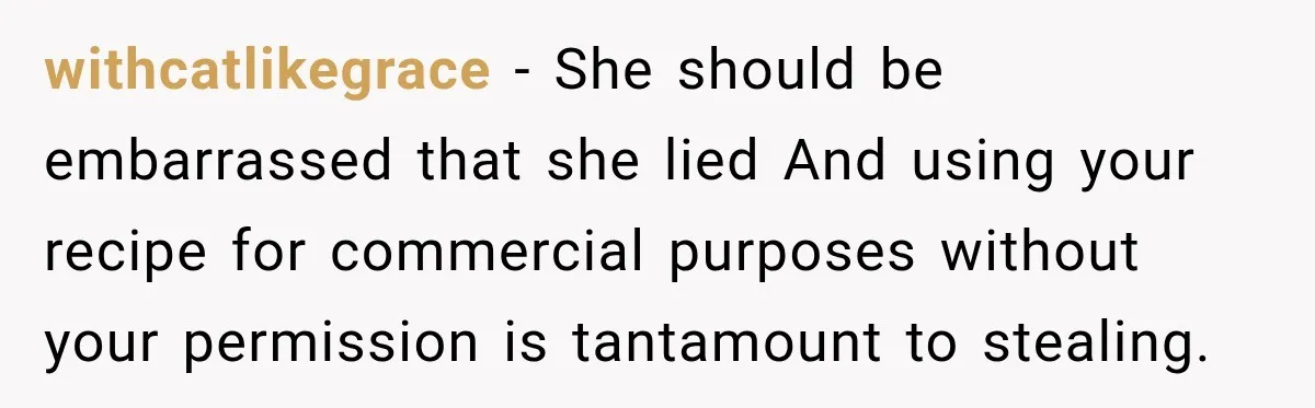 withcatlikegrace − She should be embarrassed that she lied And using your recipe for commercial purposes without your permission is tantamount to stealing.