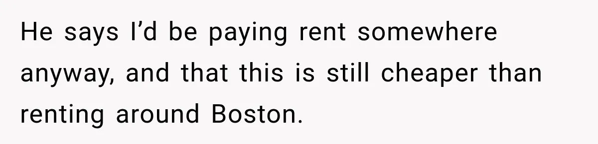 He says I’d be paying rent somewhere anyway, and that this is still cheaper than renting around Boston.