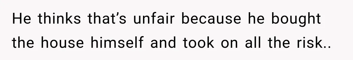 He thinks that’s unfair because he bought the house himself and took on all the risk..